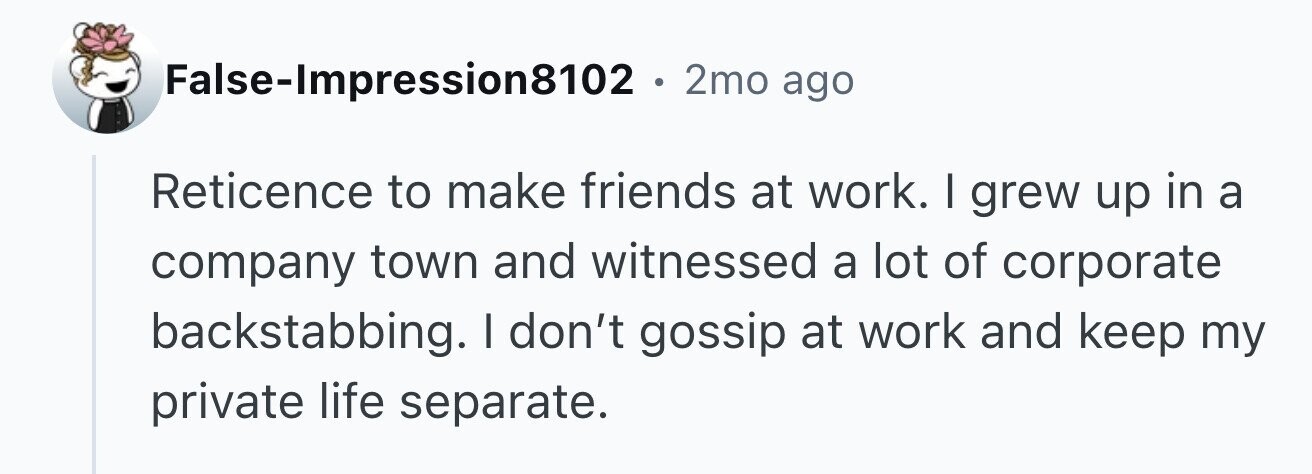 False-Impression8102 . . 2mo ago Reticence to make friends at work. I grew up in a company town and witnessed a lot of corporate backstabbing. I don't gossip at work and keep my private life separate.