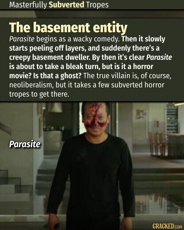 Masterfully Subverted Tropes The basement entity Parasite begins as a wacky comedy. Then it slowly starts peeling off layers, and suddenly there's a creepy basement dweller. By then it's clear Parasite is about to take a bleak turn, but is it a horror movie? Is that a ghost? The true villain is, of course, neoliberalism, but it takes a few subverted horror tropes to get there. Parasite CRACKED.COM