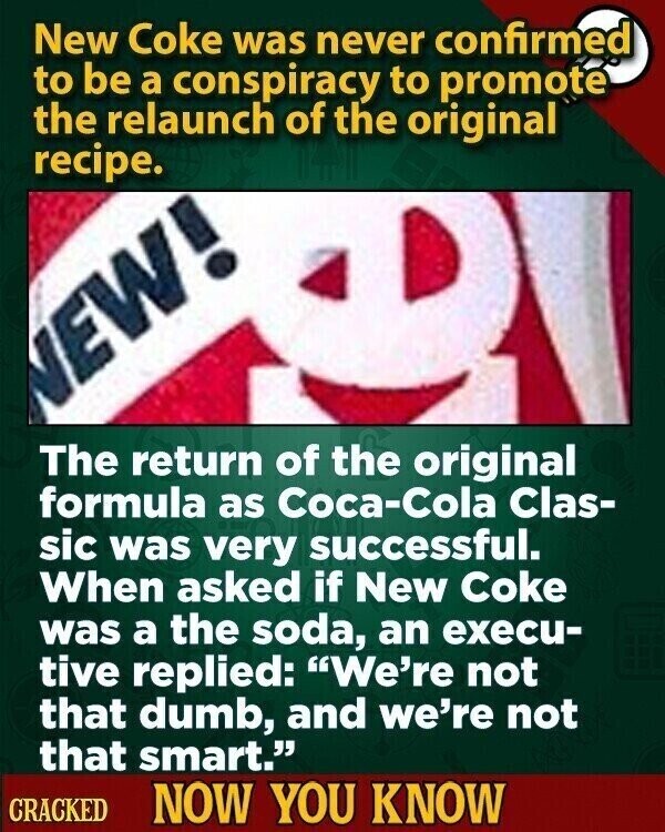New Coke was never confirmed to be a conspiracy to promote the relaunch of the original recipe. NEW! The return of the original formula as Coca-Cola Clas- sic was very successful. When asked if New Coke was a the soda, an execu- tive replied: We're not that dumb, and we're not that smart. CRACKED NOW YOU KNOW