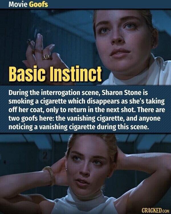 Movie Goofs Basic Instinct During the interrogation scene, Sharon Stone is smoking a cigarette which disappears as she's taking off her coat, only to return in the next shot. There are two goofs here: the vanishing cigarette, and anyone noticing a vanishing cigarette during this scene. CRACKED.COM