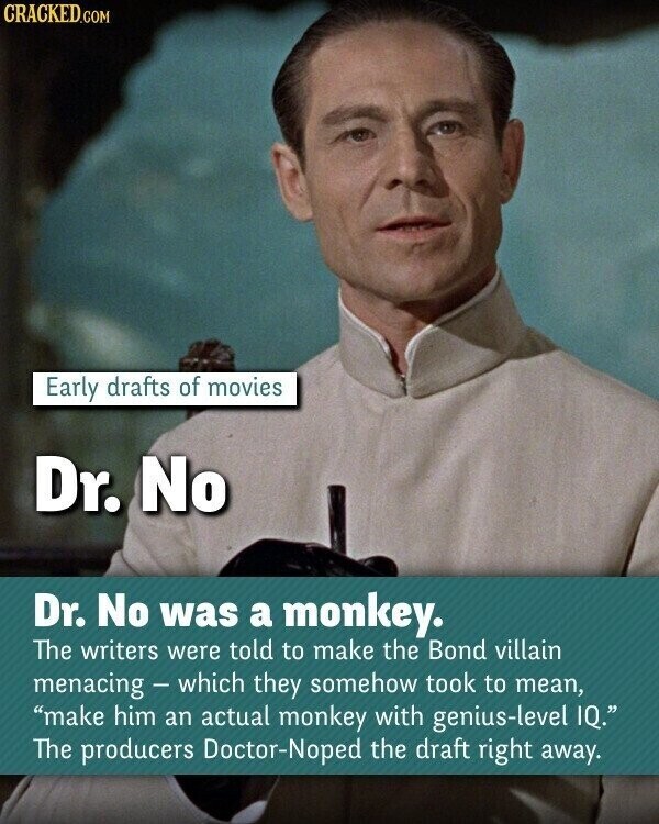 CRACKED.COM Early drafts of movies Dr. No Dr. No was a monkey. The writers were told to make the Bond villain menacing - which they somehow took to mean, make him an actual monkey with genius-level IQ. The producers Doctor-Noped the draft right away.