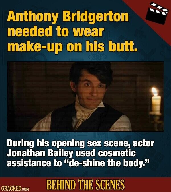 Anthony Bridgerton needed to wear make-up on his butt. During his opening sex scene, actor Jonathan Bailey used cosmetic assistance to de-shine the body. BEHIND THE SCENES CRACKED.COM