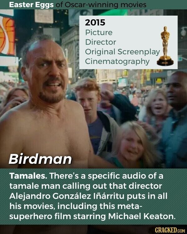 Easter Eggs of Oscar-winning movies 2015 Picture Director Original Screenplay Cinematography Birdman Tamales. There's a specific audio of a tamale man calling out that director Alejandro González Iñárritu puts in all his movies, including this meta- superhero film starring Michael Keaton. CRACKED.COM