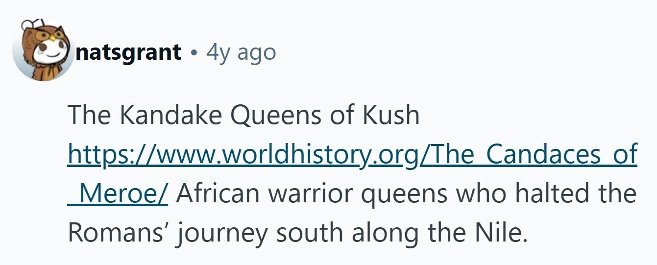 natsgrant . 4y ago The Kandake Queens of Kush https://www.worldhistory.org/The Candaces of Meroe/ African warrior queens who halted the Romans' journey south along the Nile. 