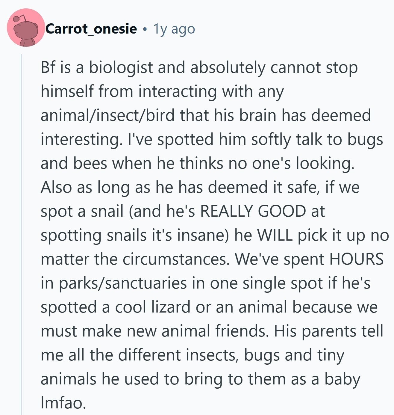 Carrot_onesie 1y ago Bf is a biologist and absolutely cannot stop himself from interacting with any animal/insect/bird that his brain has deemed interesting. I've spotted him softly talk to bugs and bees when he thinks no one's looking. Also as long as he has deemed it safe, if we spot a snail (and he's REALLY GOOD at spotting snails it's insane) he WILL pick it up no matter the circumstances. We've spent HOURS in parks/sanctuaries in one single spot if he's spotted a cool lizard or an animal because we must make new animal friends. His parents tell me all