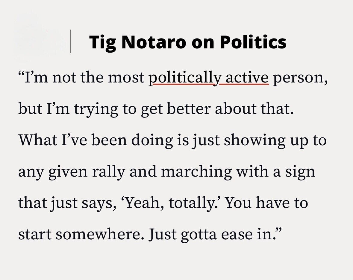 Tig Notaro on Politics I'm not the most politically active person, but I'm trying to get better about that. What I've been doing is just showing up to any given rally and marching with a sign that just says, 'Yeah, totally.' You have to start somewhere. Just gotta ease in.