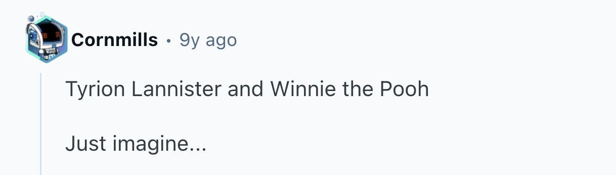 Cornmills . 9y ago Tyrion Lannister and Winnie the Pooh Just imagine...