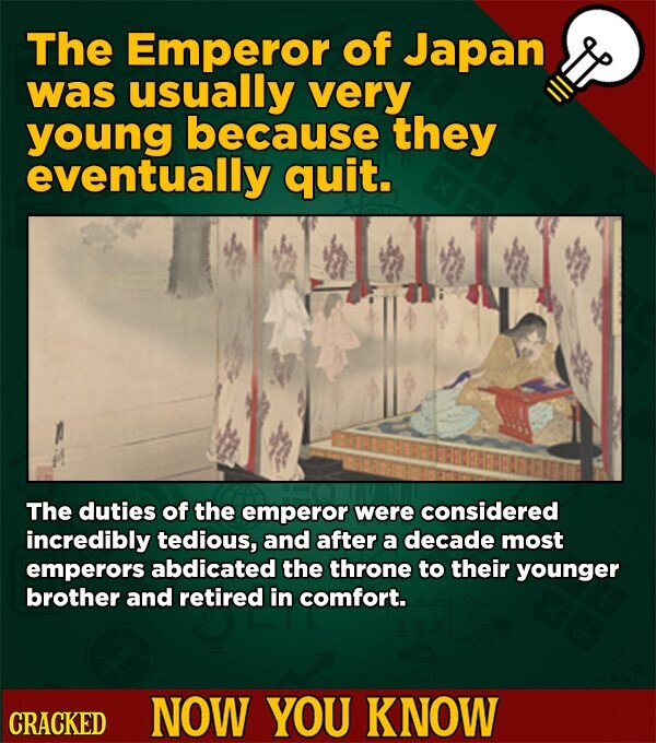 The Emperor of Japan was usually very young because they eventually quit. The duties of the emperor were considered incredibly tedious, and after a decade most emperors abdicated the throne to their younger brother and retired in comfort. CRACKED NOW YOU KNOW
