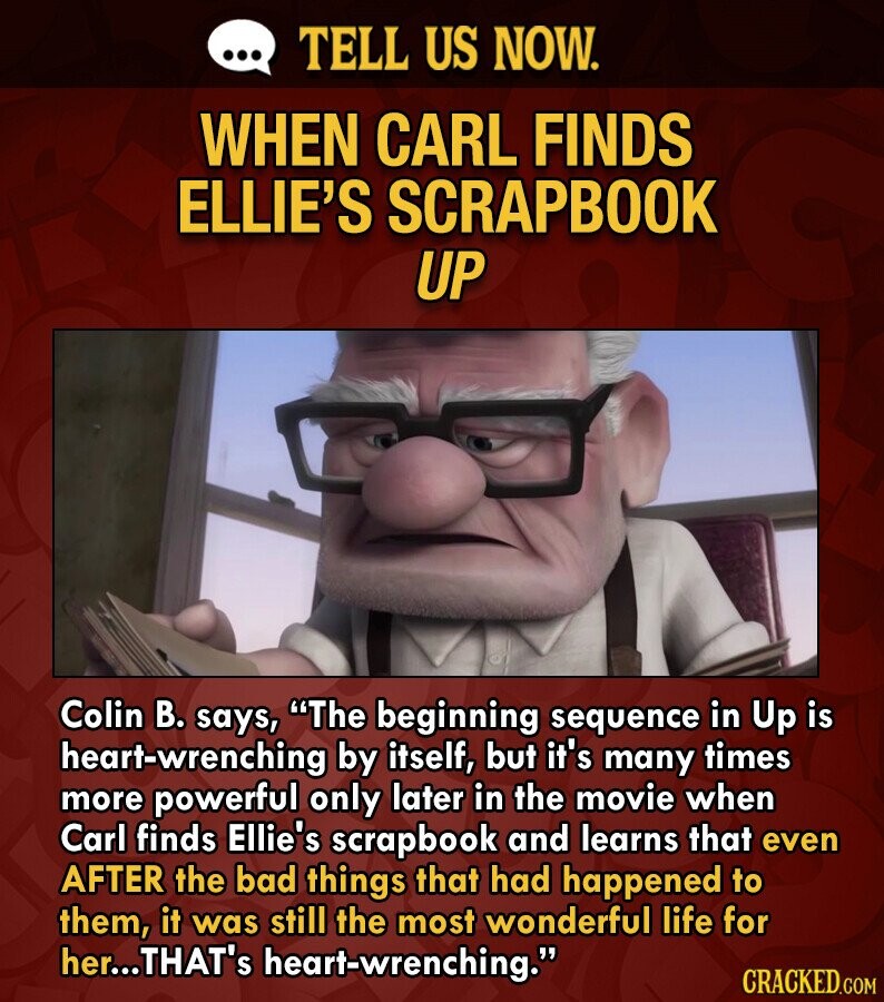 ... TELL US NOW. WHEN CARL FINDS ELLIE'S SCRAPBOOK UP Colin В. says, The beginning sequence in Up is heart-wrenching by itself, but it's many times more powerful only later in the movie when Carl finds Ellie's scrapbook and learns that even AFTER the bad things that had happened to them, it was still the most wonderful life for her...THAT's heart-wrenching. CRACKED.COM