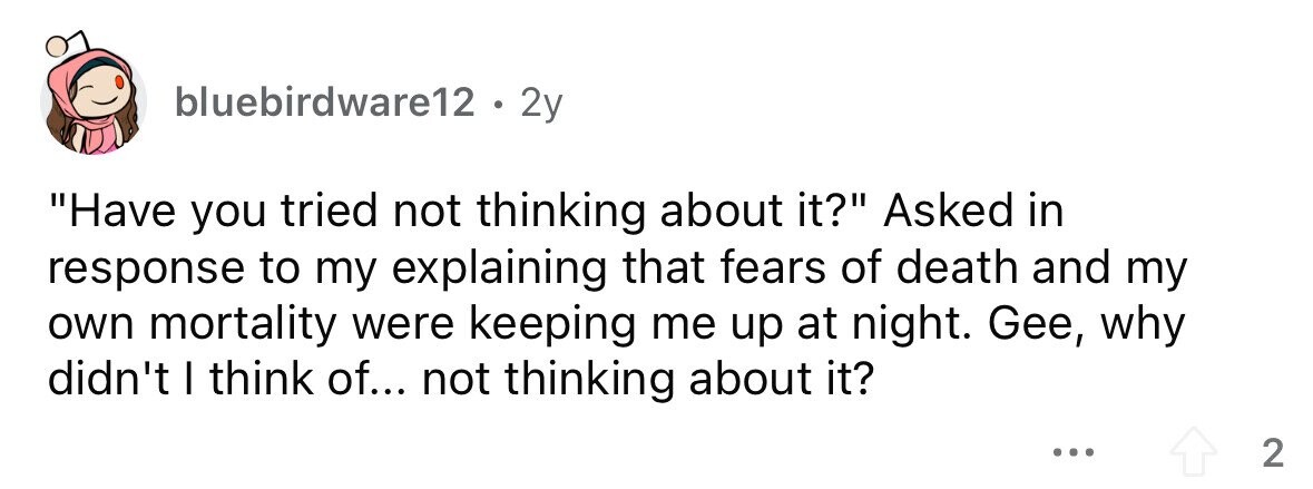 bluebirdware12 . . 2y Have you tried not thinking about it? Asked in response to my explaining that fears of death and my own mortality were keeping me up at night. Gee, why didn't I think of... not thinking about it? ... 2