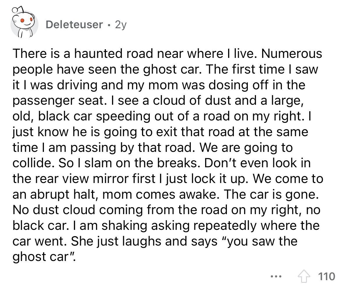 Deleteuser 2y There is a haunted road near where I live. Numerous people have seen the ghost car. The first time I saw it I was driving and my mom was dosing off in the passenger seat. I see a cloud of dust and a large, old, black car speeding out of a road on my right. I just know he is going to exit that road at the same time I am passing by that road. We are going to collide. So I slam on the breaks. Don't even look in the rear view mirror first I just lock
