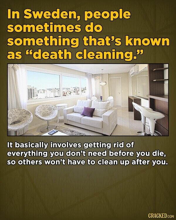 In Sweden, people sometimes do something that's known as death cleaning. It basically involves getting rid of everything you don't need before you die, so others won't have to clean up after you. CRACKED.COM