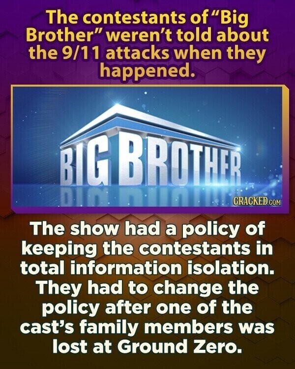 The contestants of Big Brother weren't told about the 9/11 attacks when they happened. BIG BROTHER DINNIN CRACKED.COM The show had a policy of keeping the contestants in total information isolation. They had to change the policy after one of the cast's family members was lost at Ground Zero.