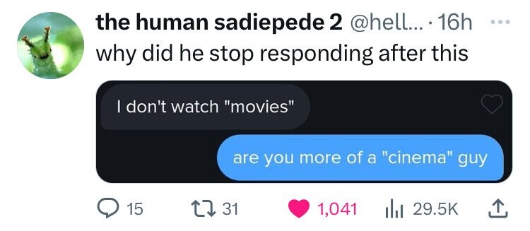 the human sadiepede 2 @hell... 16h ... why did he stop responding after this I don't watch movies are you more of a cinema guy 15 31 1,041 29.5K 