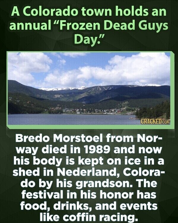 A Colorado town holds an annual Frozen Dead Guys Day. CRACKED COM Bredo Morstoel from Nor- way died in 1989 and now his body is kept on ice in a shed in Nederland, Colora- do by his grandson. The festival in his honor has food, drinks, and events like coffin racing.