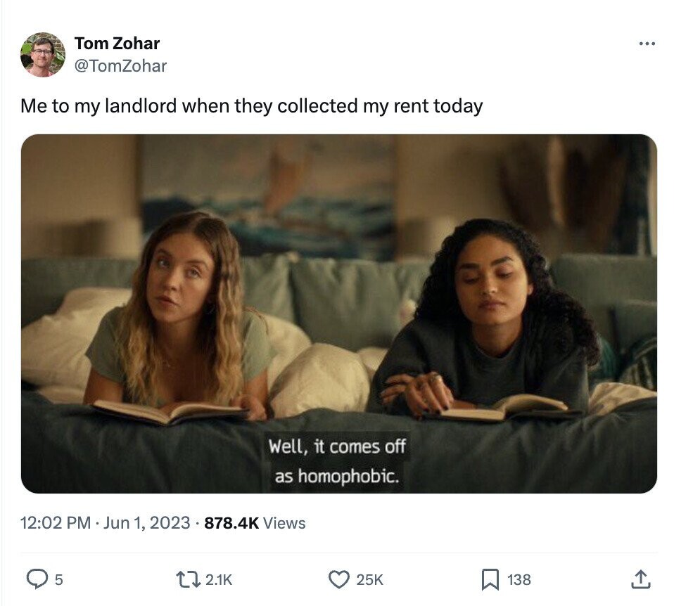 Tom Zohar ... @TomZohar Me to my landlord when they collected my rent today Well, it comes off as homophobic. 12:02 PM Jun 1, 2023 . 878.4K Views 5 2.1K 25K 138