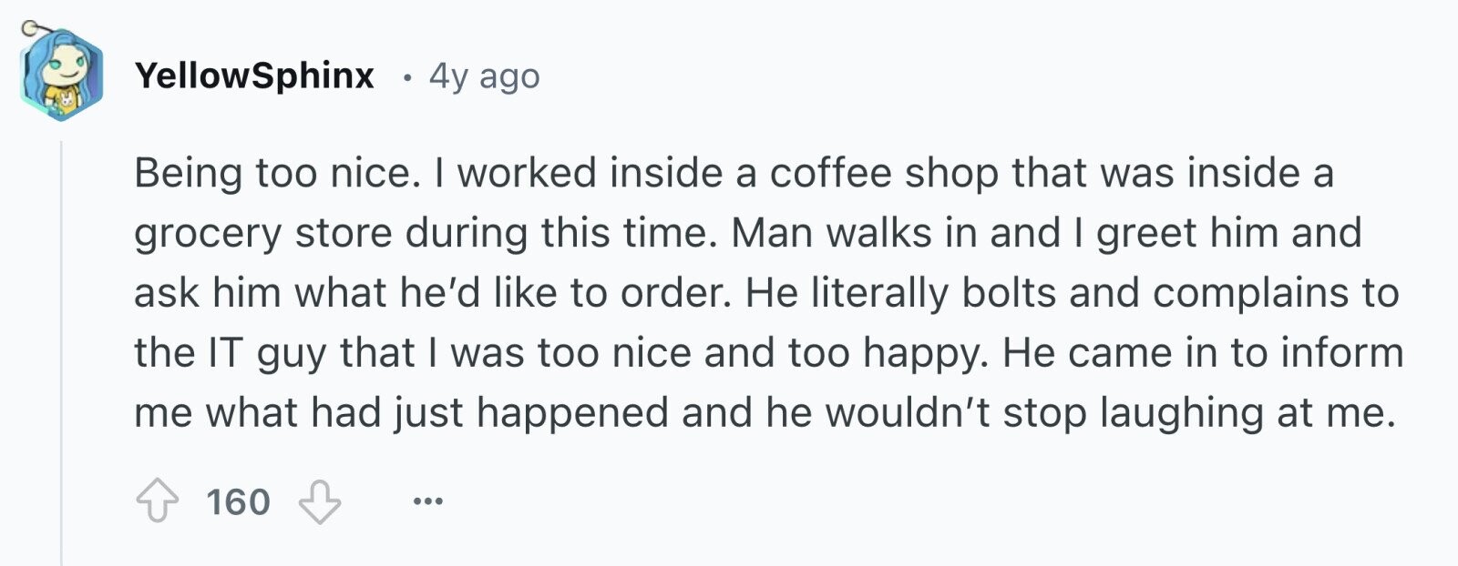 YellowSphinx . 4y ago Being too nice. I worked inside a coffee shop that was inside a grocery store during this time. Man walks in and I greet him and ask him what he'd like to order. Не literally bolts and complains to the IT guy that I was too nice and too happy. Не came in to inform me what had just happened and he wouldn't stop laughing at me. 160 ...