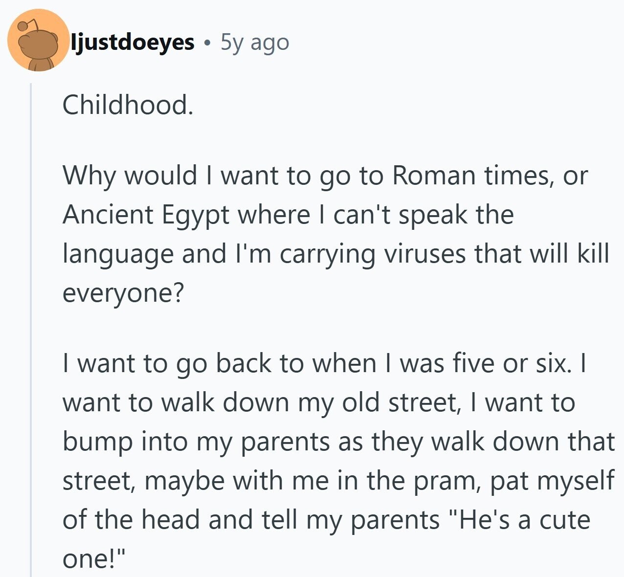 ljustdoeyes 5y ago Childhood. Why would I want to go to Roman times, or Ancient Egypt where I can't speak the language and I'm carrying viruses that will kill everyone? I want to go back to when I was five or six. I want to walk down my old street, I want to bump into my parents as they walk down that street, maybe with me in the pram, pat myself of the head and tell my parents He's a cute one!