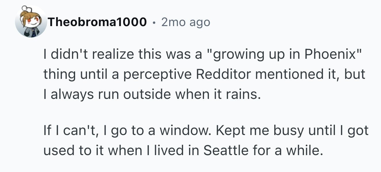Theobroma1000 . 2mo ago I didn't realize this was a growing up in Phoenix thing until a perceptive Redditor mentioned it, but I always run outside when it rains. If I can't, I go to a window. Kept me busy until I got used to it when I lived in Seattle for a while.