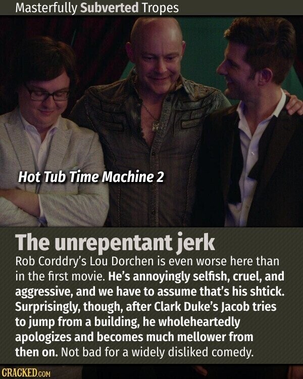 Masterfully Subverted Tropes Hot Tub Time Machine 2 The unrepentant jerk Rob Corddry's Lou Dorchen is even worse here than in the first movie. He's annoyingly selfish, cruel, and aggressive, and we have to assume that's his shtick. Surprisingly, though, after Clark Duke's Jacob tries to jump from a building, he wholeheartedly apologizes and becomes much mellower from then on. Not bad for a widely disliked comedy. CRACKED.COM