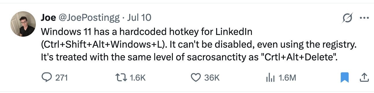 Joe @JoePostingg Jul 10 ... Windows 11 has a hardcoded hotkey for Linkedln (Ctrl+Shift+Alt+Windows+L). It can't be disabled, even using the registry. It's treated with the same level of sacrosanctity as Crtl+Alt+Delete. 271 1.6K 36K 1.6M