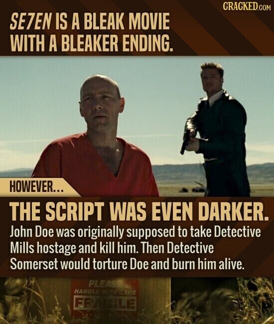 CRACKED.COM SE7EN IS A BLEAK MOVIE WITH A BLEAKER ENDING. HOWEVER... THE SCRIPT WAS EVEN DARKER. John Doe was originally supposed to take Detective Mills hostage and kill him. Then Detective Somerset would torture Doe and burn him alive. PLEASE HANDLE WITH CARE FRAGILE