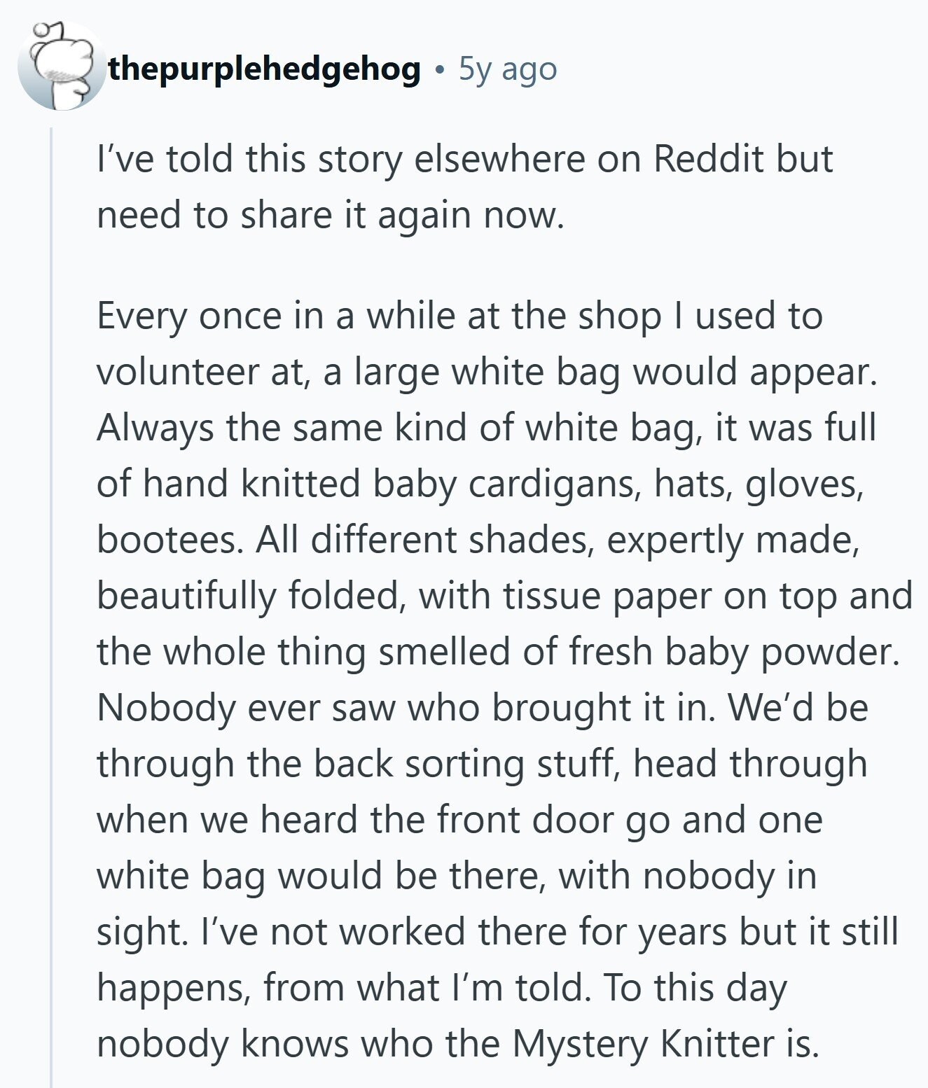 thepurplehedgehog 5y ago I've told this story elsewhere on Reddit but need to share it again now. Every once in a while at the shop I used to volunteer at, a large white bag would appear. Always the same kind of white bag, it was full of hand knitted baby cardigans, hats, gloves, bootees. All different shades, expertly made, beautifully folded, with tissue paper on top and the whole thing smelled of fresh baby powder. Nobody ever saw who brought it in. We'd be through the back sorting stuff, head through when we heard the front door go and one