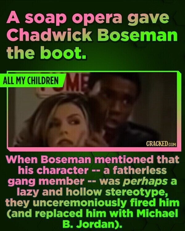 A soap opera gave Chadwick Boseman the boot. ALL MY CHILDREN ME CRACKED.COM When Boseman mentioned that his character-- a fatherless gang member -- was perhaps a lazy and hollow stereotype, they unceremoniously fired him (and replaced him with Michael В. Jordan).