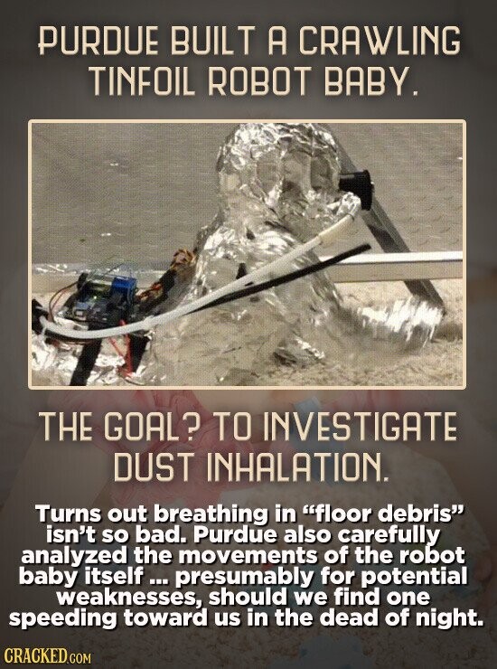 PURDUE BUILT A CRAWLING TINFOIL ROBOT BABY. THE GOAL? TO INVESTIGATE DUST INHALATION. Turns out breathing in floor debris isn't so bad. Purdue also carefully analyzed the movements of the robot baby itself presumably for potential weaknesses, should we find one speeding toward us in the dead of night. CRACKED.COM