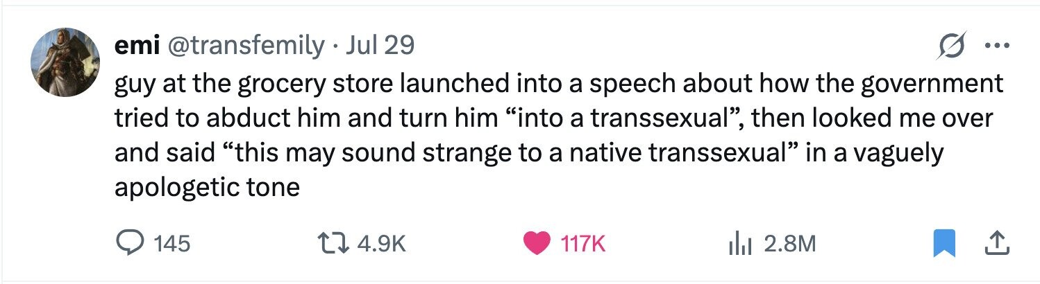 emi @transfemily - Jul 29 ... guy at the grocery store launched into a speech about how the government tried to abduct him and turn him into a transsexual, then looked me over and said this may sound strange to a native transsexual in a vaguely apologetic tone 145 4.9K 117K 2.8M