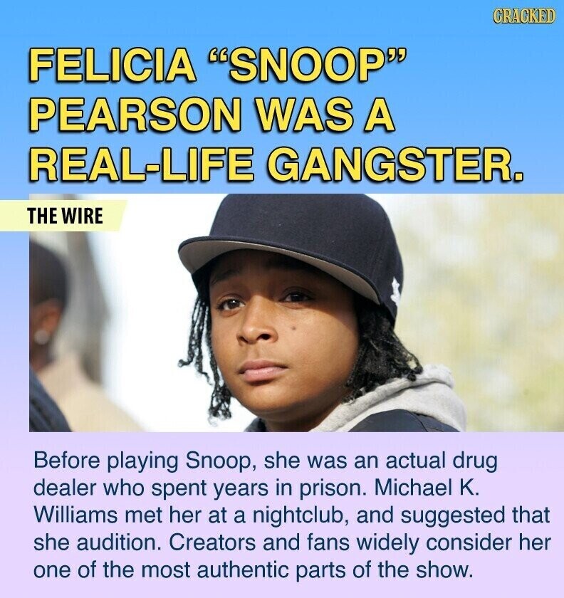 GRACKED FELICIA SNOOP PEARSON WAS A REAL-LIFE GANGSTER. THE WIRE Before playing Snoop, she was an actual drug dealer who spent years in prison. Michael K. Williams met her at a nightclub, and suggested that she audition. Creators and fans widely consider her one of the most authentic parts of the show.