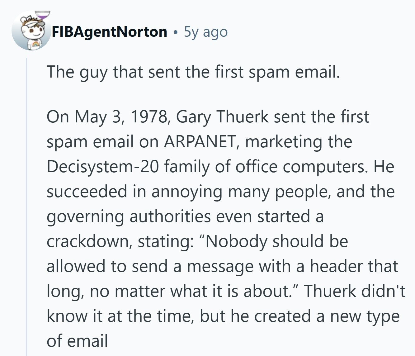FIBAgentNorton 5y ago The guy that sent the first spam email. On May 3, 1978, Gary Thuerk sent the first spam email on ARPANET, marketing the Decisystem-20 family of office computers. Не succeeded in annoying many people, and the governing authorities even started a crackdown, stating: Nobody should be allowed to send a message with a header that long, no matter what it is about. Thuerk didn't know it at the time, but he created a new type of email