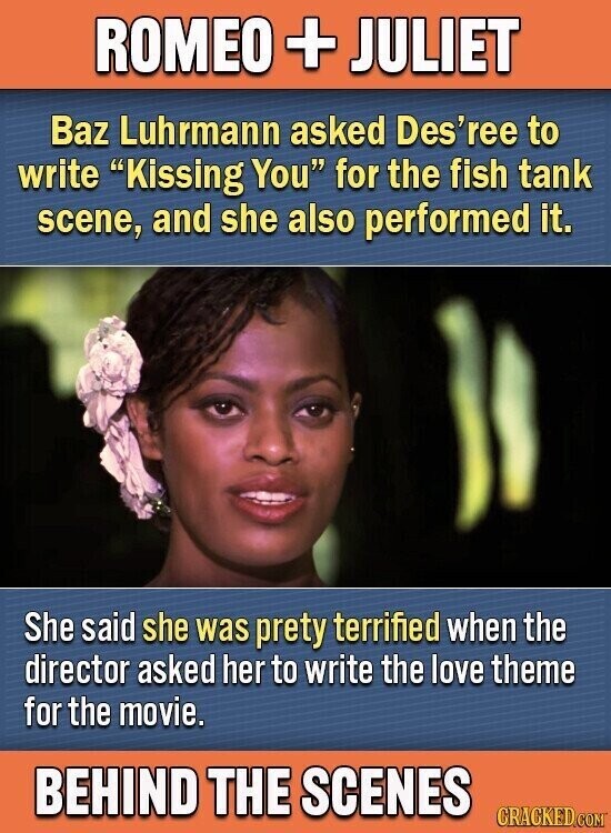 ROMEO + JULIET Baz Luhrmann asked Des'ree to write Kissing You for the fish tank scene, and she also performed it. She said she was prety terrified when the director asked her to write the love theme for the movie. BEHIND THE SCENES CRACKED.COM