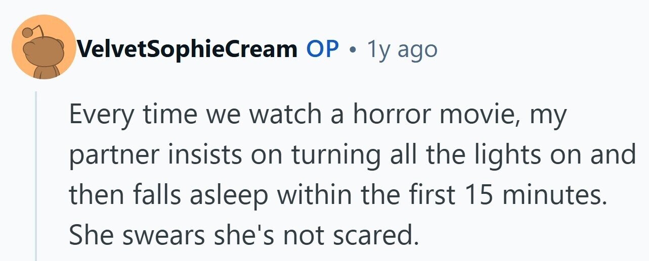 VelvetSophieCream ОР . 1y ago Every time we watch a horror movie, my partner insists on turning all the lights on and then falls asleep within the first 15 minutes. She swears she's not scared.