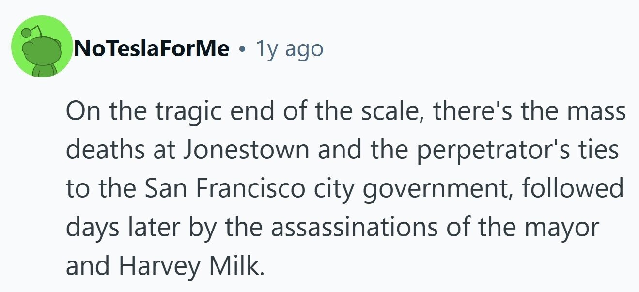 NoTeslaForMe . 1y ago On the tragic end of the scale, there's the mass deaths at Jonestown and the perpetrator's ties to the San Francisco city government, followed days later by the assassinations of the mayor and Harvey Milk. 