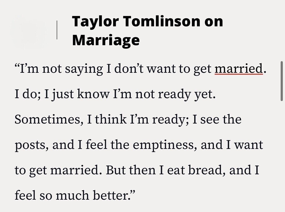 Taylor Tomlinson on Marriage I'm not saying I don't want to get married. I do; I just know I'm not ready yet. Sometimes, I think I'm ready; I see the posts, and I feel the emptiness, and I want to get married. But then I eat bread, and I feel so much better.