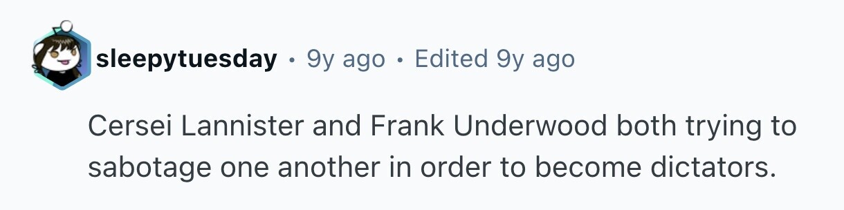 sleepytuesday 9y ago . Edited 9y ago Cersei Lannister and Frank Underwood both trying to sabotage one another in order to become dictators.