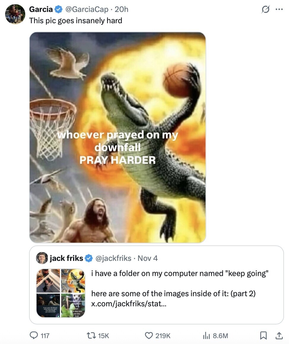 Garcia @GarciaCap 20h s... This pic goes insanely hard whoever prayed on my downfall PRAY HARDER jack friks @jackfriks Nov 4 have a folder on my computer named keep going here are some of the images inside of it: (part 2) x.com/jackfriks/stat... Wanner not LA day you nat the fruit 117 15K 219K 8.6M 