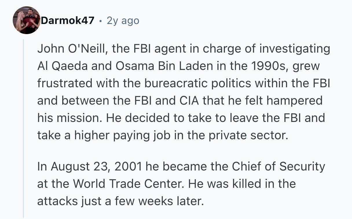 Darmok47 2y ago John O'Neill, the FBI agent in charge of investigating Al Qaeda and Osama Bin Laden in the 1990s, grew frustrated with the bureacratic politics within the FBI and between the FBI and CIA that he felt hampered his mission. Не decided to take to leave the FBI and take a higher paying job in the private sector. In August 23, 2001 he became the Chief of Security at the World Trade Center. Не was killed in the attacks just a few weeks later. 