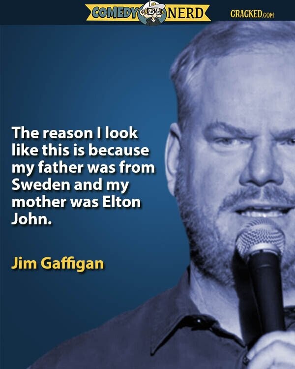 COMEDY NERD CRACKED.COM The reason I look like this is because my father was from Sweden and my mother was Elton John. Jim Gaffigan