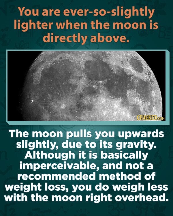 You are ever-so-slightly lighter when the moon is directly above. CRACKED.COM The moon pulls you upwards slightly, due to its gravity. Although it is basically imperceivable, and not a recommended method of weight loss, you do weigh less with the moon right overhead.