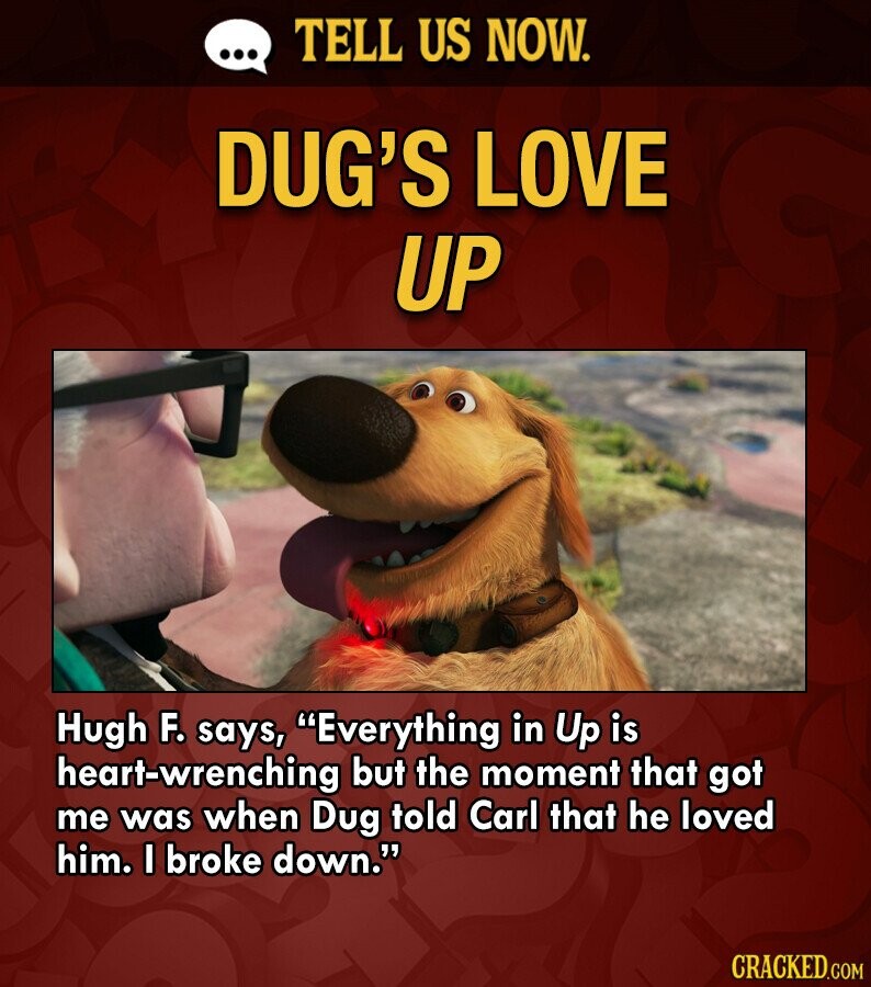 ... TELL US NOW. DUG'S LOVE UP Hugh F. says, Everything in Up is heart-wrenching but the moment that got me was when Dug told Carl that he loved him. I broke down. CRACKED.COM