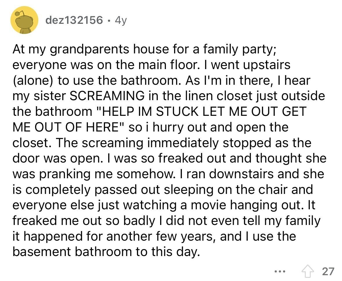dez132156 4y At my grandparents house for a family party; everyone was on the main floor. I went upstairs (alone) to use the bathroom. As I'm in there, I hear my sister SCREAMING in the linen closet just outside the bathroom HELP IM STUCK LET ME OUT GET ME OUT OF HERE so i hurry out and open the closet. The screaming immediately stopped as the door was open. I was so freaked out and thought she was pranking me somehow. I ran downstairs and she is completely passed out sleeping on the chair and everyone else just watching a