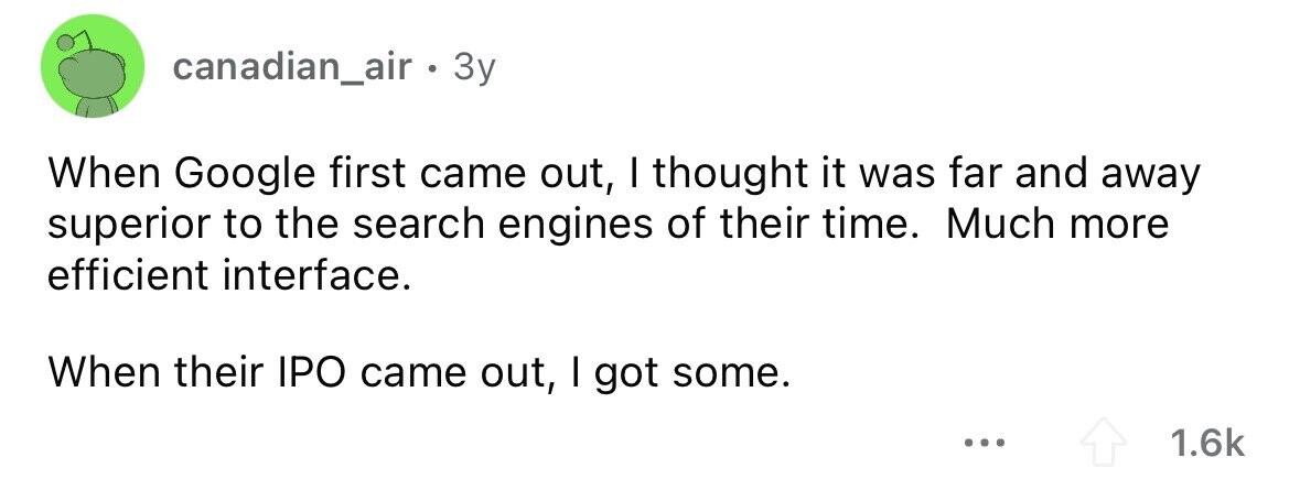 canadian_air. 3y When Google first came out, I thought it was far and away superior to the search engines of their time. Much more efficient interface. When their IPO came out, I got some. ... 1.6k