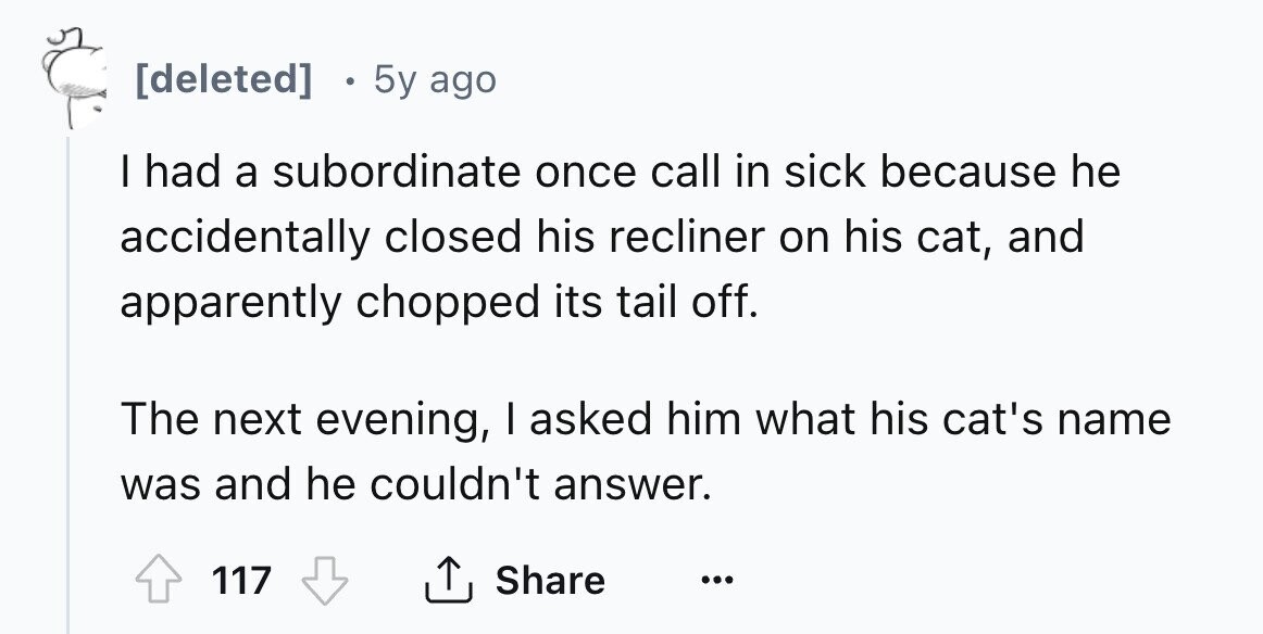 [deleted] 5y ago I had a subordinate once call in sick because he accidentally closed his recliner on his cat, and apparently chopped its tail off. The next evening, I asked him what his cat's name was and he couldn't answer. Share 117 ... 
