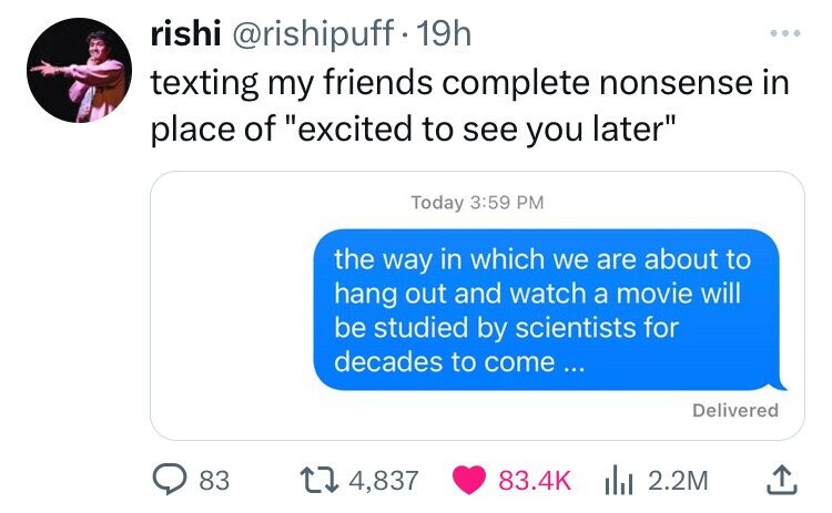 rishi @rishipuff 19h ... texting my friends complete nonsense in place of excited to see you later Today 3:59 PM the way in which we are about to hang out and watch a movie will be studied by scientists for decades to come... Delivered 83 4,837 83.4K 2.2M