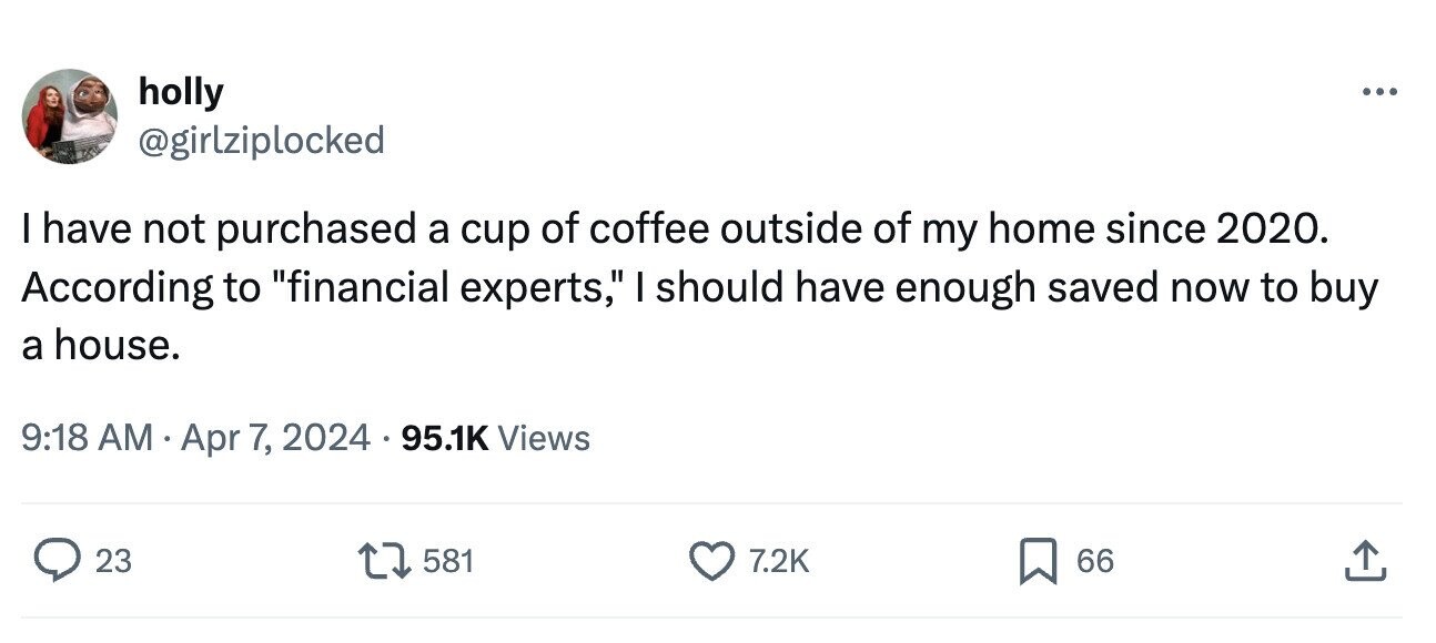 holly ... @girlziplocked I have not purchased a cup of coffee outside of my home since 2020. According to financial experts, I should have enough saved now to buy a house. 9:18 AM Apr 7, , 2024 95.1K Views 23 581 7.2K 66