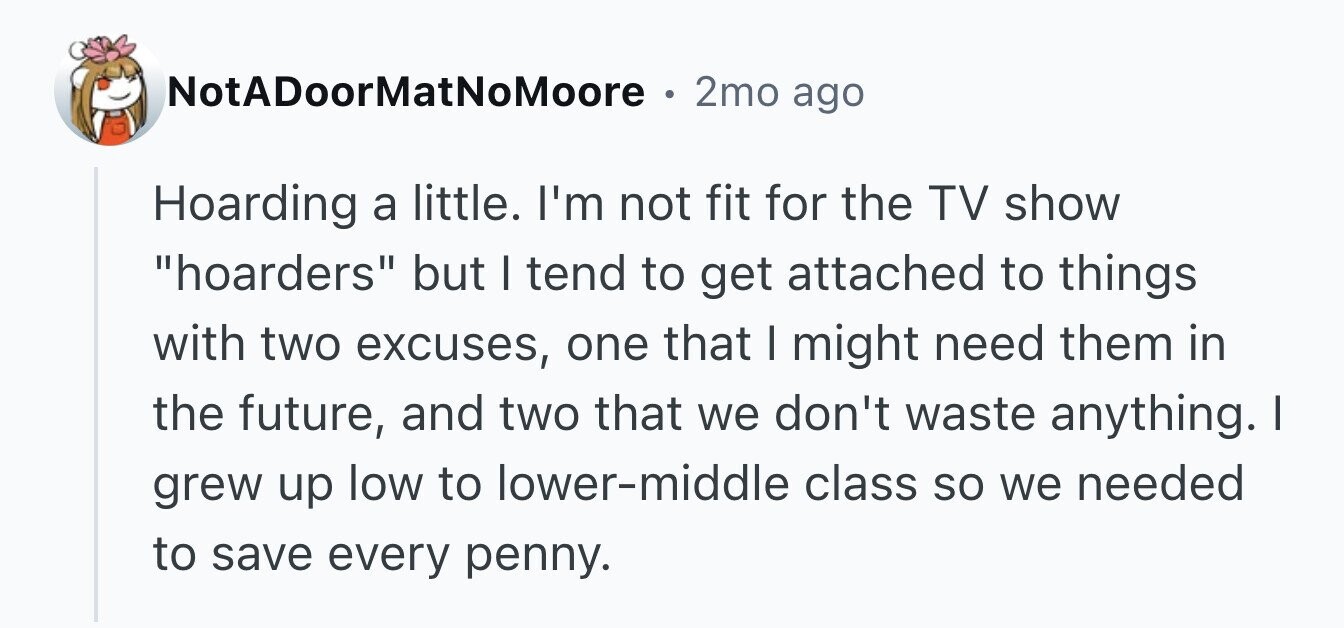 NotADoorMatNoMoore . 2mo ago Hoarding a little. I'm not fit for the TV show hoarders but I tend to get attached to things with two excuses, one that I might need them in the future, and two that we don't waste anything. I grew up low to lower-middle class so we needed to save every penny.