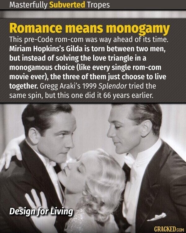 Masterfully Subverted Tropes Romance means monogamy This pre-Code rom-com was way ahead of its time. Miriam Hopkins's Gilda is torn between two men, but instead of solving the love triangle in a monogamous choice (like every single rom-com movie ever), the three of them just choose to live together. Gregg Araki's 1999 Splendor tried the same spin, but this one did it 66 years earlier. Design for Living CRACKED.COM