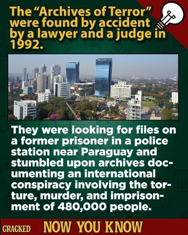 The Archives of Terror were found by accident by a lawyer and a judge in 1992. They were looking for files on a former prisoner in a police station near Paraguay and stumbled upon archives doc- umenting an international conspiracy involving the tor- ture, murder, and imprison- ment of 480,000 people. CRACKED NOW YOU KNOW